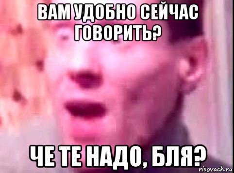 вам удобно сейчас говорить? че те надо, бля?