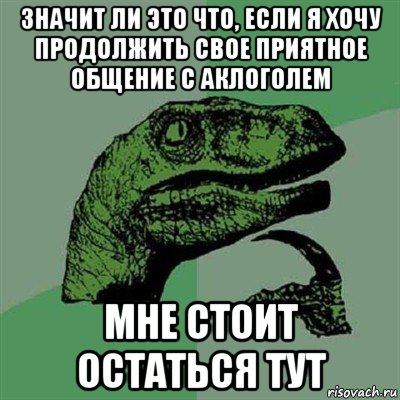 значит ли это что, если я хочу продолжить свое приятное общение с аклоголем мне стоит остаться тут, Мем Филосораптор