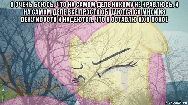 я очень боюсь, что на самом деле никому не нравлюсь, и на самом деле все просто общаются со мной из вежливости и надеются, что я оставлю их в покое 