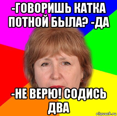 -говоришь катка потной была? -да -не верю! содись два