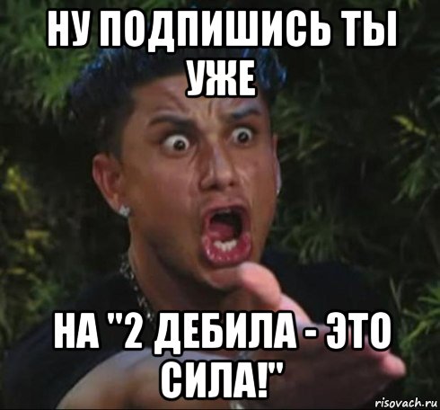 ну подпишись ты уже на "2 дебила - это сила!"