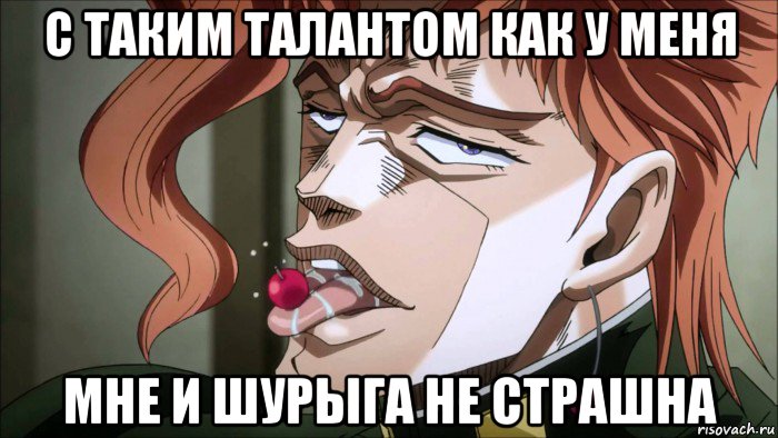 с таким талантом как у меня мне и шурыга не страшна
