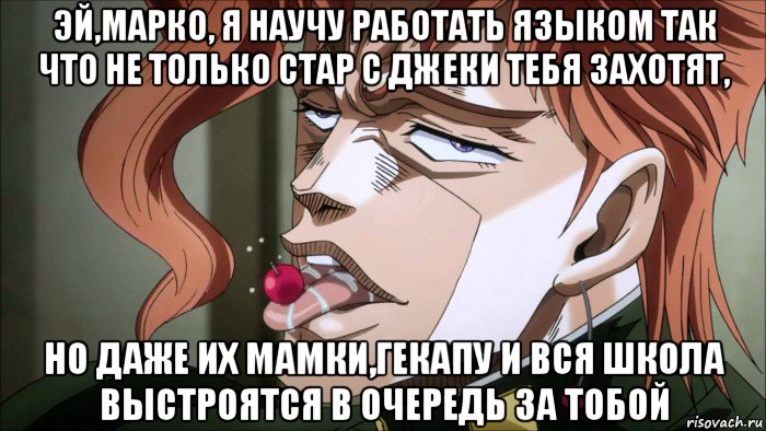 эй,марко, я научу работать языком так что не только стар с джеки тебя захотят, но даже их мамки,гекапу и вся школа выстроятся в очередь за тобой