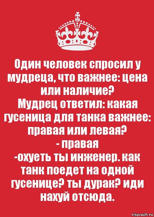 Один человек спросил у мудреца, что важнее: цена или наличие?
Мудрец ответил: какая гусеница для танка важнее: правая или левая?
- правая
-охуеть ты инженер. как танк поедет на одной гусенице? ты дурак? иди нахуй отсюда., Комикс Keep Calm 3