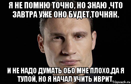 я не помню точно, но знаю ,что завтра уже оно будет,точняк. и не надо думать обо мне плохо,да я тупой, но я начал учить иврит., Мем Кличко