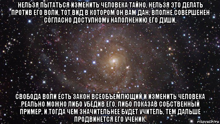 нельзя пытаться изменить человека тайно, нельзя это делать против его воли, тот вид в котором он вам дан, вполне совершенен согласно доступному наполнению его души, свобода воли есть закон всеобъемлющий и изменить человека реально можно либо убедив его, либо показав собственный пример, и тогда чем значительнее будет учитель, тем дальше продвинется его ученик., Мем  Космос (офигенно)