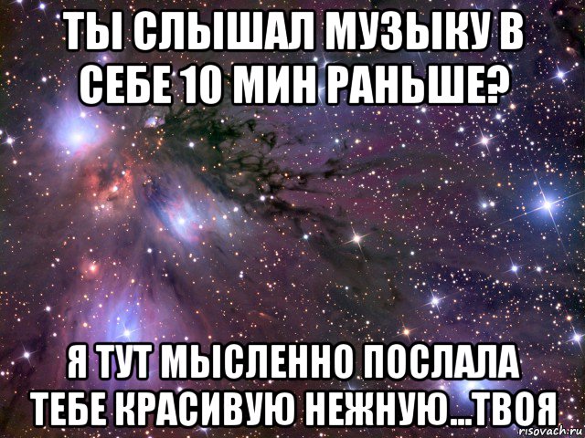 ты слышал музыку в себе 10 мин раньше? я тут мысленно послала тебе красивую нежную...твоя, Мем Космос