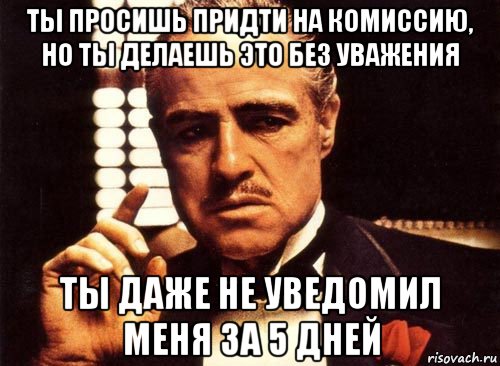 ты просишь придти на комиссию, но ты делаешь это без уважения ты даже не уведомил меня за 5 дней, Мем крестный отец