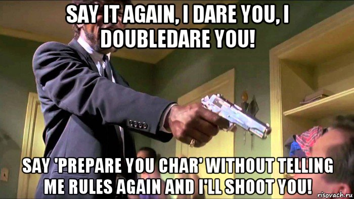 say it again, i dare you, i doubledare you! say 'prepare you char' without telling me rules again and i'll shoot you!