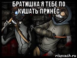 братишка я тебе по кушать принёс 