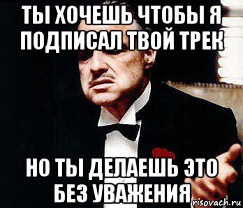 ты хочешь чтобы я подписал твой трек но ты делаешь это без уважения