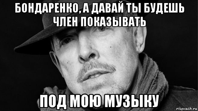 бондаренко, а давай ты будешь член показывать под мою музыку