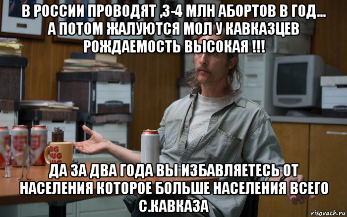 в россии проводят ,3-4 млн абортов в год... а потом жалуются мол у кавказцев рождаемость высокая !!! да за два года вы избавляетесь от населения которое больше населения всего с.кавказа