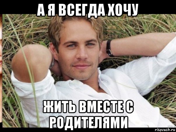 а я всегда хочу жить вместе с родителями