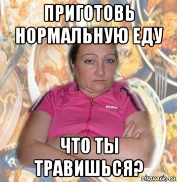 приготовь нормальную еду что ты травишься?
