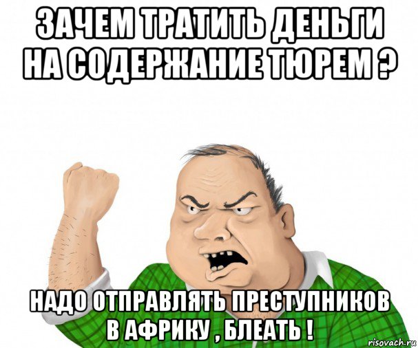 зачем тратить деньги на содержание тюрем ? надо отправлять преступников в африку , блеать !, Мем мужик