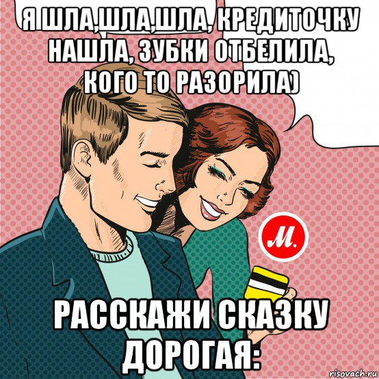 я шла,шла,шла, кредиточку нашла, зубки отбелила, кого то разорила) расскажи сказку дорогая: