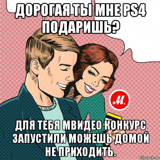 дорогая ты мне ps4 подаришь? для тебя мвидео конкурс запустили можешь домой не приходить.