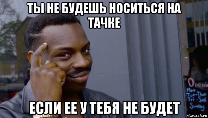 ты не будешь носиться на тачке если ее у тебя не будет