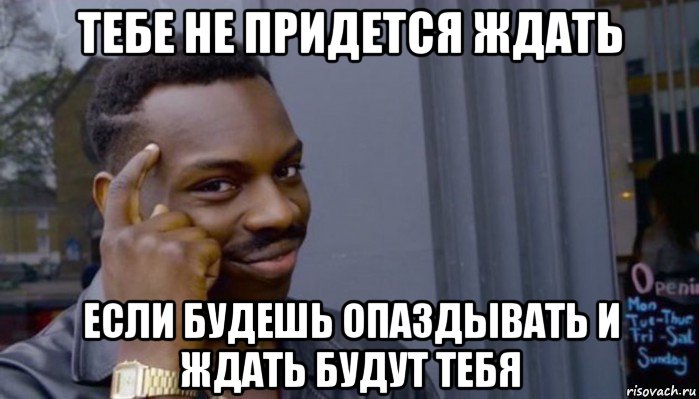 тебе не придется ждать если будешь опаздывать и ждать будут тебя