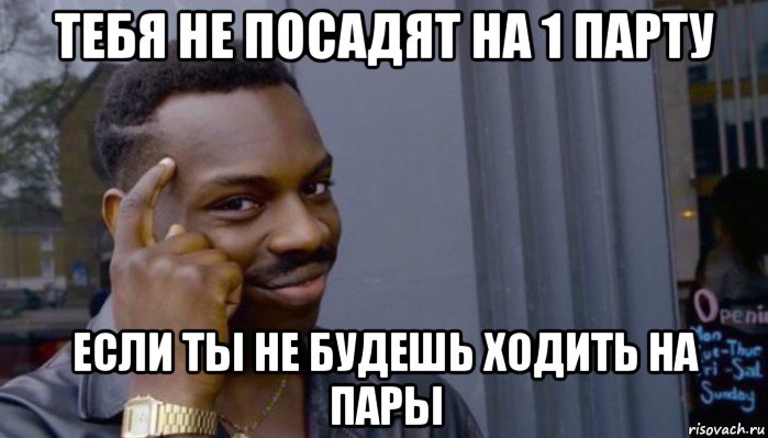 тебя не посадят на 1 парту если ты не будешь ходить на пары