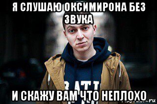 я слушаю оксимирона без звука и скажу вам что неплохо