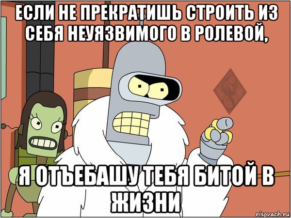 если не прекратишь строить из себя неуязвимого в ролевой, я отъебашу тебя битой в жизни, Мем ОР Бендер