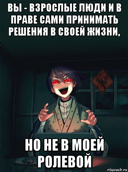 вы - взрослые люди и в праве сами принимать решения в своей жизни, но не в моей ролевой