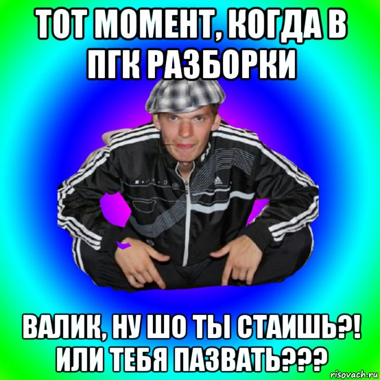 тот момент, когда в пгк разборки валик, ну шо ты стаишь?! или тебя пазвать???