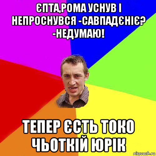 єпта,рома уснув і непроснувся -савпадєніє? -недумаю! тепер єсть токо чьоткій юрік