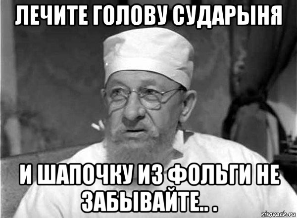 лечите голову сударыня и шапочку из фольги не забывайте.. .
