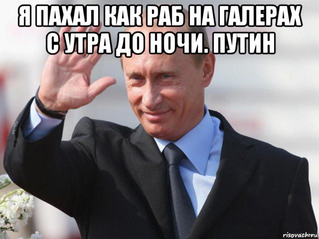 я пахал как раб на галерах с утра до ночи. путин 