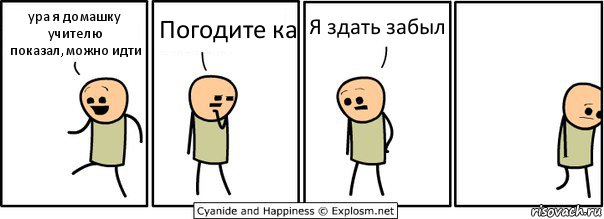 ура я домашку учителю показал,можно идти Погодите ка Я здать забыл