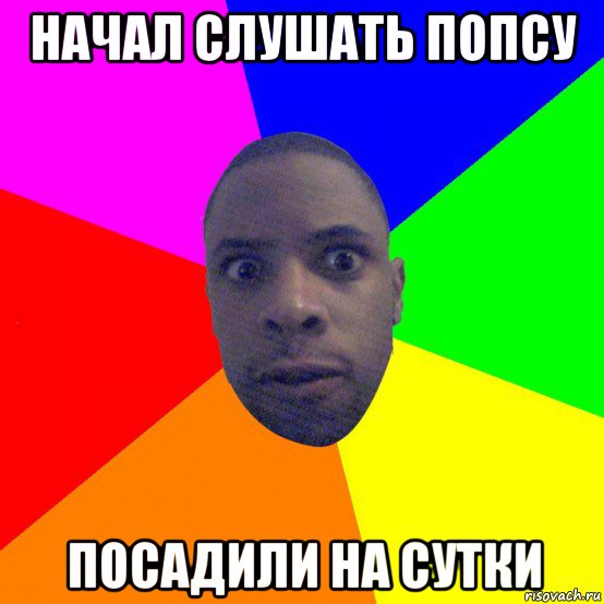 начал слушать попсу посадили на сутки
