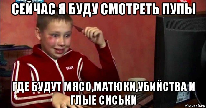 сейчас я буду смотреть пупы где будут мясо,матюки,убийства и глые сиськи