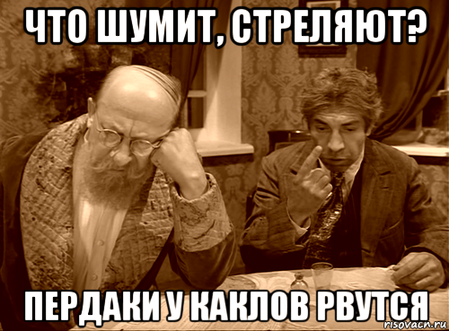 что шумит, стреляют? пердаки у каклов рвутся