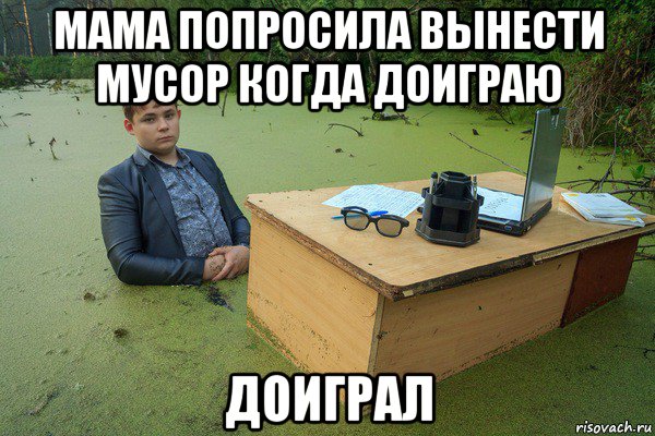 мама попросила вынести мусор когда доиграю доиграл