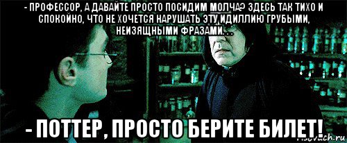 - профессор, а давайте просто посидим молча? здесь так тихо и спокойно, что не хочется нарушать эту идиллию грубыми, неизящными фразами. . . - поттер, просто берите билет!