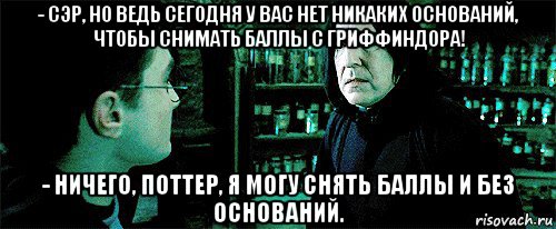 - сэр, но ведь сегодня у вас нет никаких оснований, чтобы снимать баллы с гриффиндора! - ничего, поттер, я могу снять баллы и без оснований.