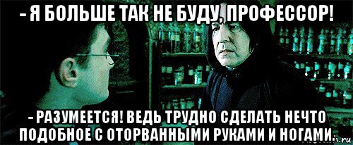 - я больше так не буду, профессор! - разумеется! ведь трудно сделать нечто подобное с оторванными руками и ногами.