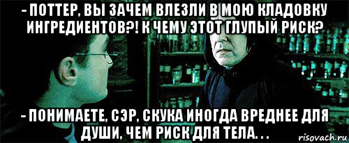 - поттер, вы зачем влезли в мою кладовку ингредиентов?! к чему этот глупый риск? - понимаете, сэр, скука иногда вреднее для души, чем риск для тела. . ., Мем Снейп