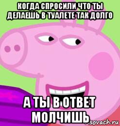 когда спросили что ты делаешь в туалете так долго а ты в ответ молчишь
