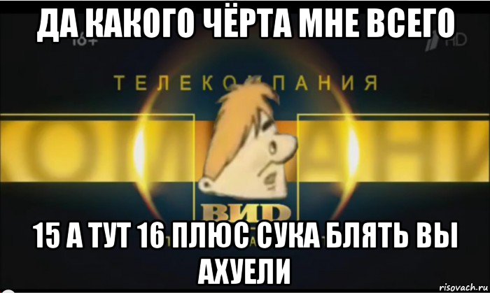 да какого чёрта мне всего 15 а тут 16 плюс сука блять вы ахуели