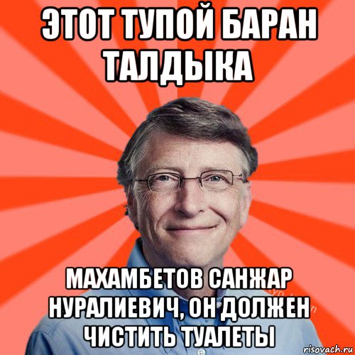 этот тупой баран талдыка махамбетов санжар нуралиевич, он должен чистить туалеты