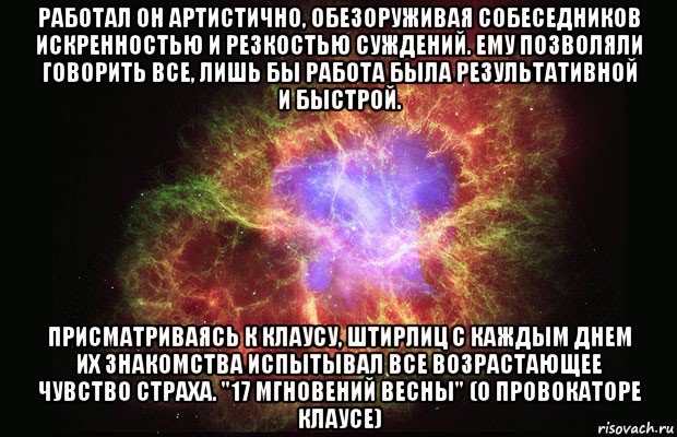 работал он артистично, обезоруживая собеседников искренностью и резкостью суждений. ему позволяли говорить все, лишь бы работа была результативной и быстрой. присматриваясь к клаусу, штирлиц с каждым днем их знакомства испытывал все возрастающее чувство страха. "17 мгновений весны" (о провокаторе клаусе), Мем Туманность