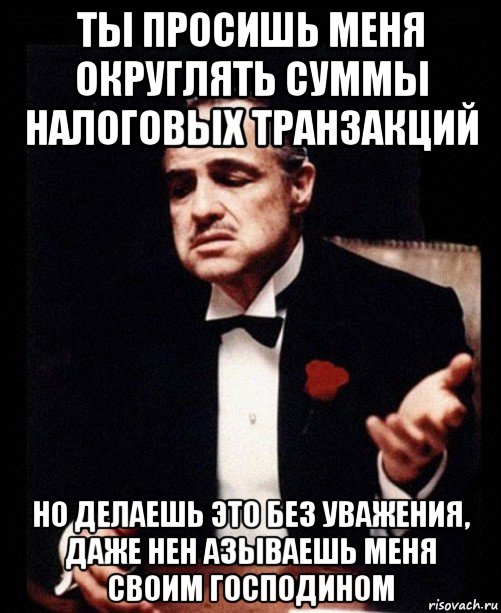 ты просишь меня округлять суммы налоговых транзакций но делаешь это без уважения, даже нен азываешь меня своим господином, Мем ты делаешь это без уважения