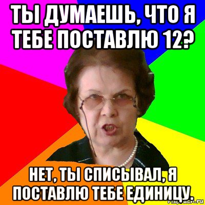 ты думаешь, что я тебе поставлю 12? нет, ты списывал, я поставлю тебе единицу., Мем Типичная училка