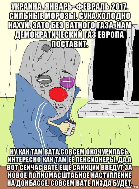 украина. январь- февраль 2017. сильные морозы. сука холодно нахуй. зато без ватного газа. нам демократический газ европа поставит. ну как там вата,совсем окочурилась. интересно как там её пенсионеры. да,а вот сейчас вате ещё санкции введут за новое полномасштабное наступление на донбассе. совсем вате пизда будет.