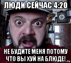 люди сейчас 4:20 не будите меня потому что вы хуй на блюде!