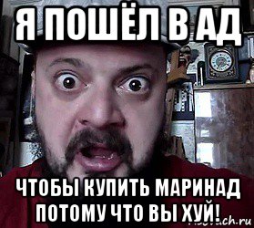 я пошёл в ад чтобы купить маринад потому что вы хуй!